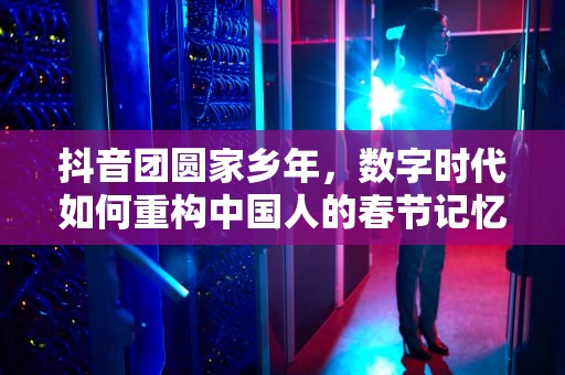 抖音团圆家乡年，数字时代如何重构中国人的春节记忆与情感连接，抖音团圆家乡年活动