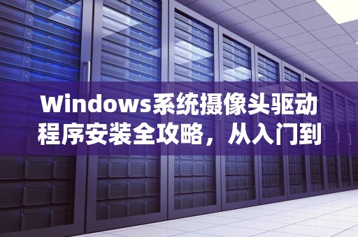 Windows系统摄像头驱动程序安装全攻略，从入门到故障排查，安装摄像头驱动程序下载