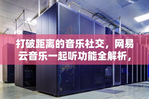 打破距离的音乐社交，网易云音乐一起听功能全解析，网易云怎么一起听音乐陌生人