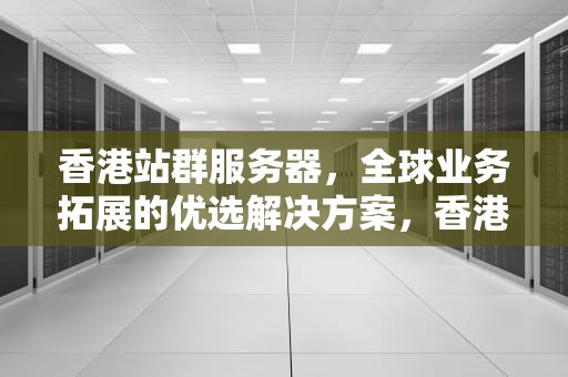香港站群服务器，全球业务拓展的优选解决方案，香港站群服务器租用