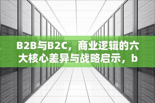 B2B与B2C，商业逻辑的六大核心差异与战略启示，b2c与b2b的区别与联系