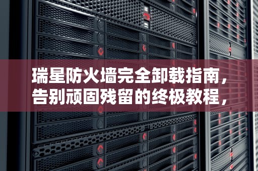 瑞星防火墙完全卸载指南，告别顽固残留的终极教程，瑞星防火墙怎么卸载掉