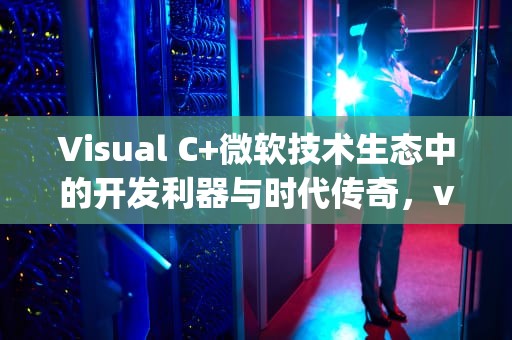 Visual C+微软技术生态中的开发利器与时代传奇，visual components