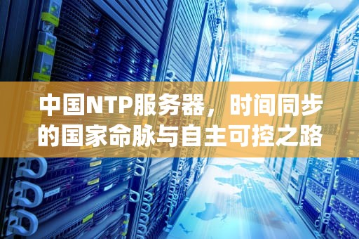 中国NTP服务器，时间同步的国家命脉与自主可控之路，中国ntp服务器ip地址