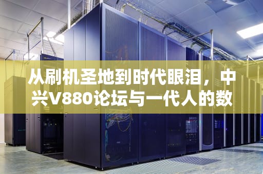 从刷机圣地到时代眼泪，中兴V880论坛与一代人的数字记忆，中兴 v880