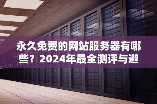 永久免费的网站服务器有哪些？2024年最全测评与避坑指南，永久免费的网站服务器有哪些软件可以用