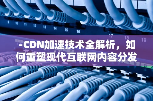 -CDN加速技术全解析，如何重塑现代互联网内容分发？cdn加速是什么意思
