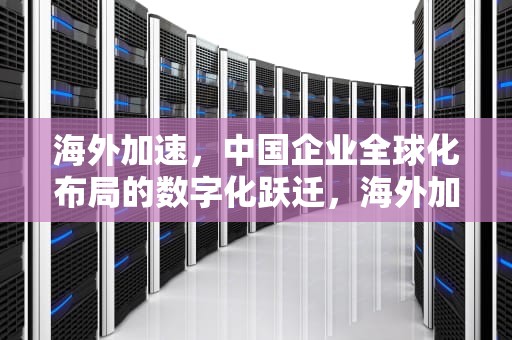 海外加速，中国企业全球化布局的数字化跃迁，海外加速免费