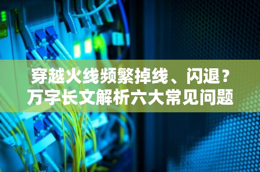 穿越火线频繁掉线、闪退？万字长文解析六大常见问题与解决方案，为什么cf玩不了生存竞技