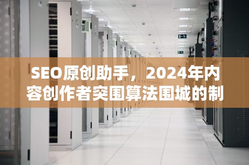 SEO原创助手，2024年内容创作者突围算法围城的制胜武器，seo原创工具