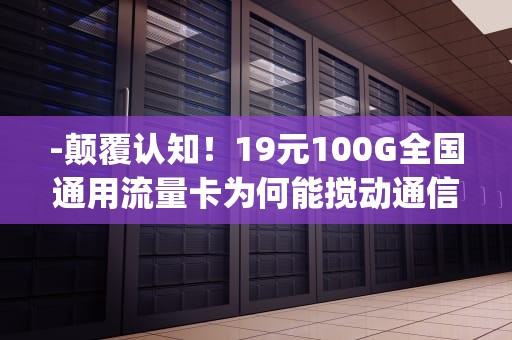 -颠覆认知！19元100G全国通用流量卡为何能搅动通信市场？流量卡19元100g全国通用移动