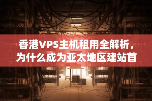 香港VPS主机租用全解析，为什么成为亚太地区建站首选？香港vps主机租用多少钱