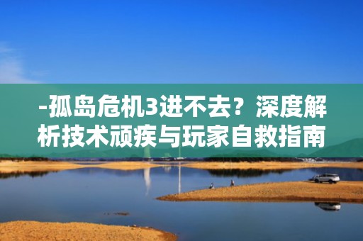 -孤岛危机3进不去？深度解析技术顽疾与玩家自救指南，孤岛危机3进不去游戏