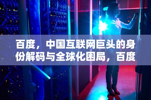 百度，中国互联网巨头的身份解码与全球化困局，百度是中国的吗还是美国