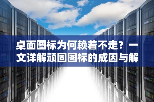 桌面图标为何赖着不走？一文详解顽固图标的成因与解决之道，桌面上的图标删不掉怎么办呢