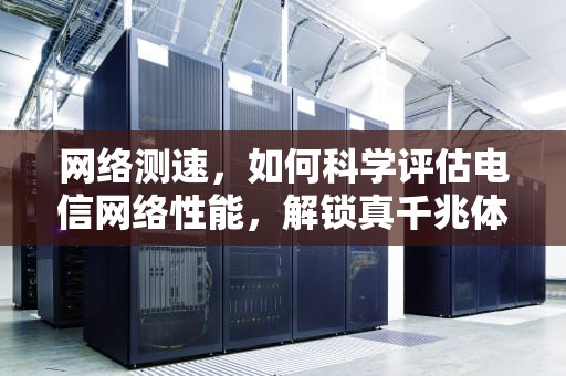 网络测速，如何科学评估电信网络性能，解锁真千兆体验？网络测速电信网络