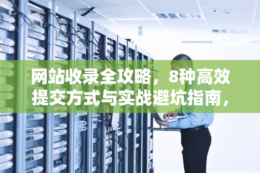 网站收录全攻略，8种高效提交方式与实战避坑指南，网站提交收录入口itv华网优站网—为你解决