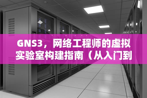GNS3，网络工程师的虚拟实验室构建指南（从入门到实战）GNS3是什么软件