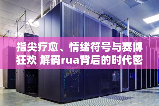 指尖疗愈、情绪符号与赛博狂欢 解码rua背后的时代密码，rua什么意思