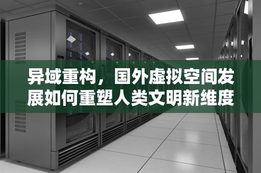异域重构，国外虚拟空间发展如何重塑人类文明新维度，国外虚拟空间哪个好?