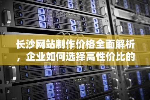长沙网站制作价格全面解析，企业如何选择高性价比的建站方案？长沙网站制作多少钱