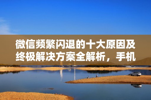 微信频繁闪退的十大原因及终极解决方案全解析，手机微信闪退是什么原因