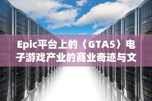 Epic平台上的〈GTA5〉电子游戏产业的商业奇迹与文化现象，epicgta5增强版