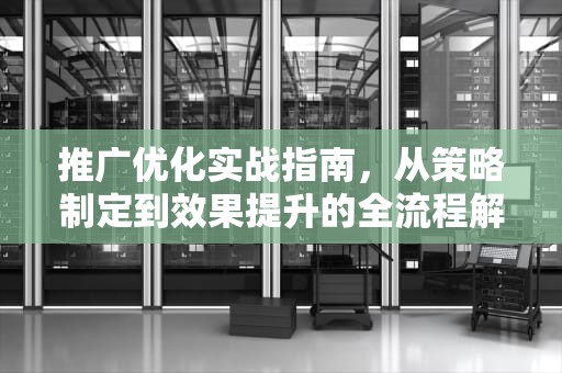 推广优化实战指南，从策略制定到效果提升的全流程解析，推广优化有哪些兆通