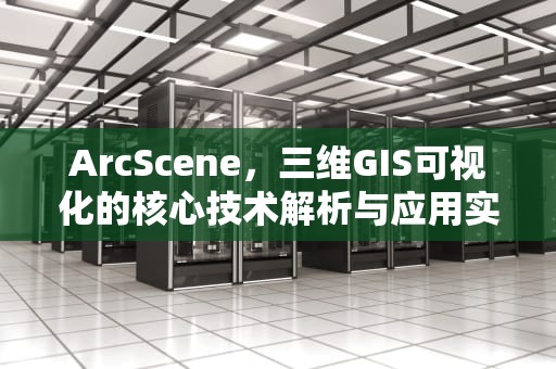 ArcScene，三维GIS可视化的核心技术解析与应用实践，arcscene怎么打开