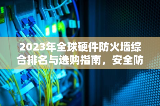 2023年全球硬件防火墙综合排名与选购指南，安全防护的终极防线，硬件防火墙排名前十名