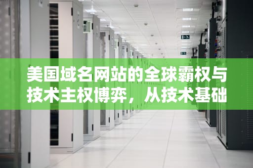美国域名网站的全球霸权与技术主权博弈，从技术基础设施到数字时代的权力重构，美国域名网站安全吗
