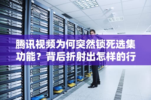 腾讯视频为何突然锁死选集功能？背后折射出怎样的行业变局？腾讯视频怎么突然不能选集了呢
