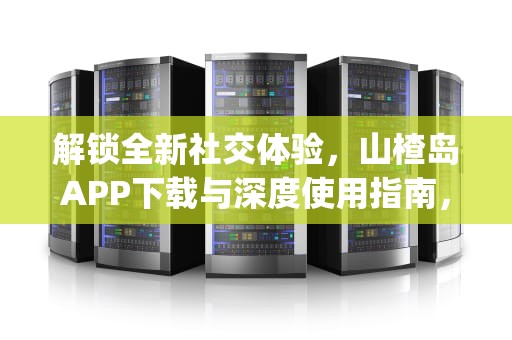 解锁全新社交体验，山楂岛APP下载与深度使用指南，山楂app下载汅