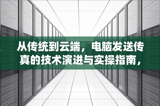 从传统到云端，电脑发送传真的技术演进与实操指南，用电脑发传真怎么发