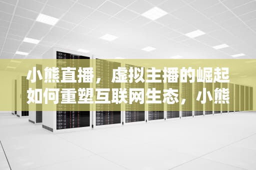 小熊直播，虚拟主播的崛起如何重塑互联网生态，小熊直播间