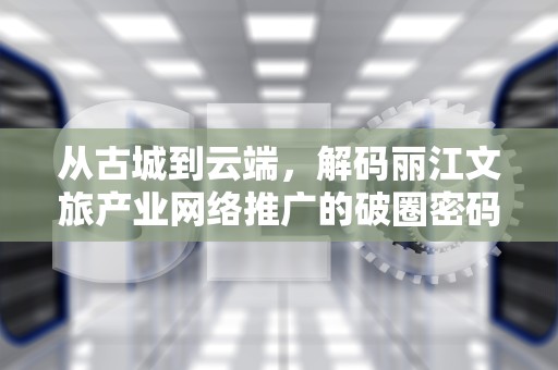 从古城到云端，解码丽江文旅产业网络推广的破圈密码，丽江网页