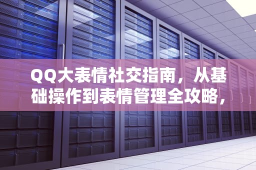 QQ大表情社交指南，从基础操作到表情管理全攻略，QQ怎么发大表情包