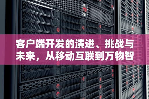 客户端开发的演进、挑战与未来，从移动互联到万物智联，客户端开发是前端还是后端