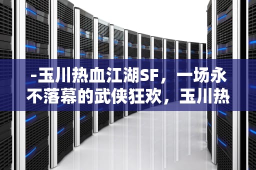 -玉川热血江湖SF，一场永不落幕的武侠狂欢，玉川热血江湖sf最新版本更新内容