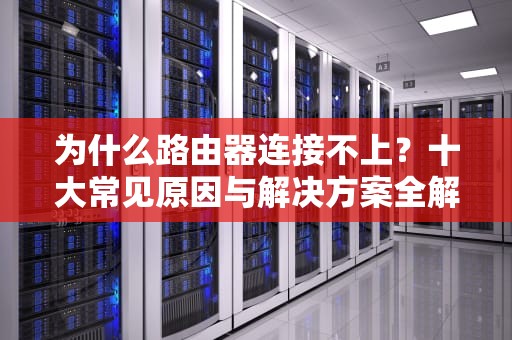 为什么路由器连接不上？十大常见原因与解决方案全解析，为什么路由器连接不上wifi