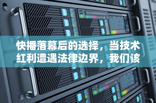 快播落幕后的选择，当技术红利遭遇法律边界，我们该如何重新出发？快播还能不能用了
