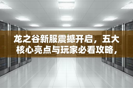 龙之谷新服震撼开启，五大核心亮点与玩家必看攻略，龙之谷新服预约奖励