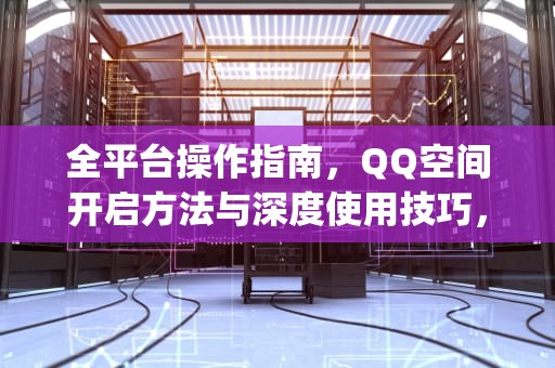 全平台操作指南，QQ空间开启方法与深度使用技巧，如何打开qq空间访问权限