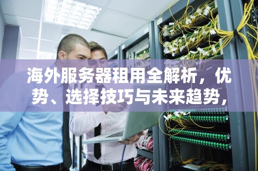 海外服务器租用全解析，优势、选择技巧与未来趋势，海外服务器租用平台