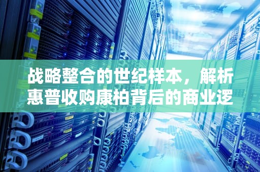 战略整合的世纪样本，解析惠普收购康柏背后的商业逻辑，惠普收购康柏的原因
