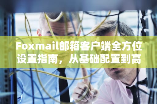 Foxmail邮箱客户端全方位设置指南，从基础配置到高效办公技巧，foxmail设置自动回复邮件