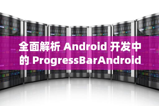 全面解析 Android 开发中的 ProgressBarAndroid，使用指南与深度实践