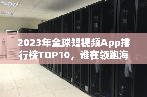 2023年全球短视频App排行榜TOP10，谁在领跑海外市场？国外短视频app排行榜前十名有哪些