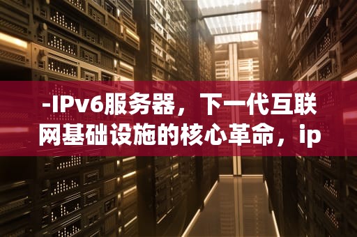 -IPv6服务器，下一代互联网基础设施的核心革命，ipv6服务器在哪些国家
