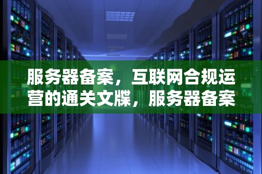 服务器备案，互联网合规运营的通关文牒，服务器备案要多久